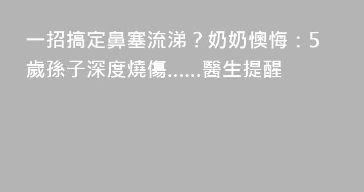 一招搞定鼻塞流涕？奶奶懊悔：5歲孫子深度燒傷……醫生提醒