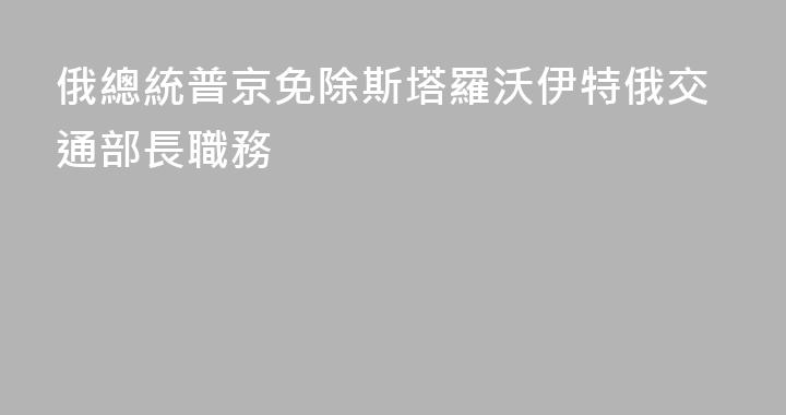 俄總統普京免除斯塔羅沃伊特俄交通部長職務
