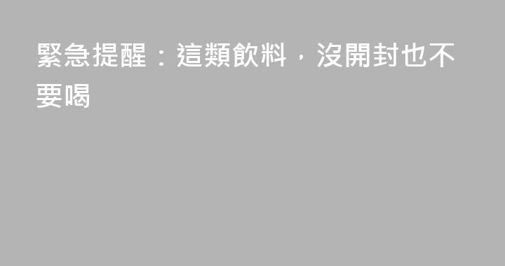 緊急提醒：這類飲料，沒開封也不要喝