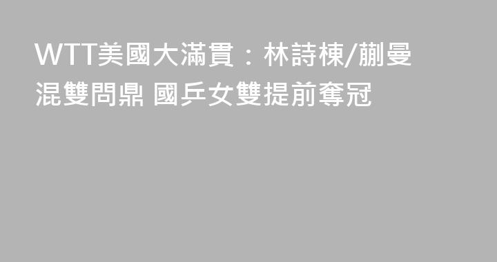 WTT美國大滿貫：林詩棟/蒯曼混雙問鼎 國乒女雙提前奪冠