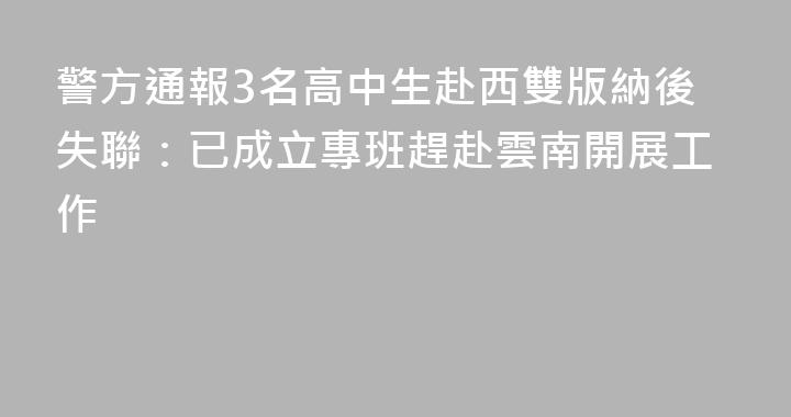 警方通報3名高中生赴西雙版納後失聯：已成立專班趕赴雲南開展工作