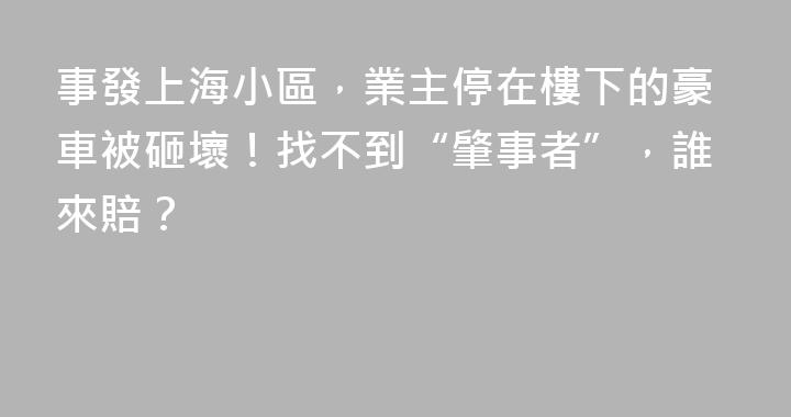 事發上海小區，業主停在樓下的豪車被砸壞！找不到“肇事者”，誰來賠？