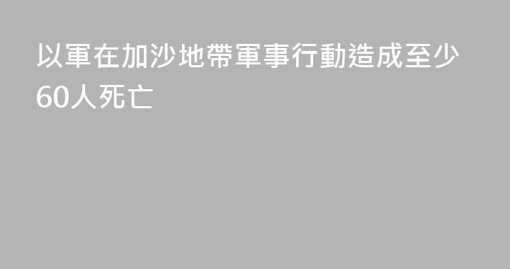 以軍在加沙地帶軍事行動造成至少60人死亡
