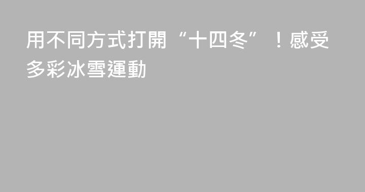 用不同方式打開“十四冬”！感受多彩冰雪運動