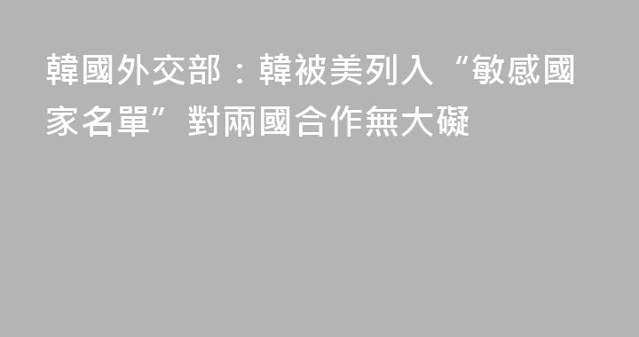 韓國外交部：韓被美列入“敏感國家名單”對兩國合作無大礙