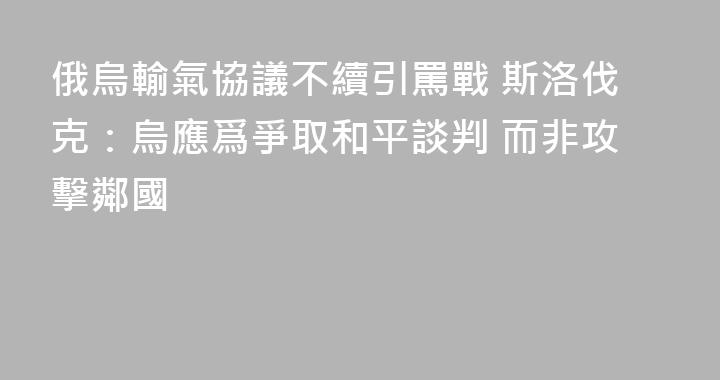 俄烏輸氣協議不續引罵戰 斯洛伐克：烏應爲爭取和平談判 而非攻擊鄰國