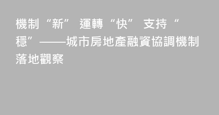 機制“新” 運轉“快” 支持“穩”——城市房地產融資協調機制落地觀察
