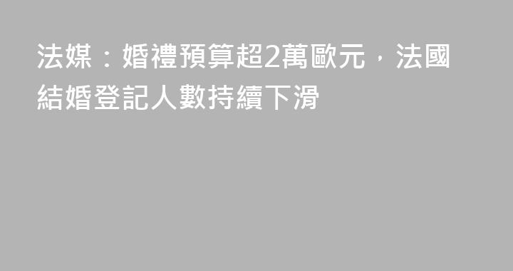 法媒：婚禮預算超2萬歐元，法國結婚登記人數持續下滑