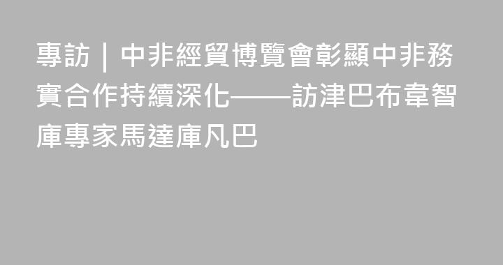 專訪｜中非經貿博覽會彰顯中非務實合作持續深化——訪津巴布韋智庫專家馬達庫凡巴