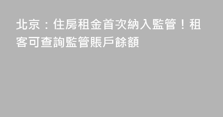 北京：住房租金首次納入監管！租客可查詢監管賬戶餘額