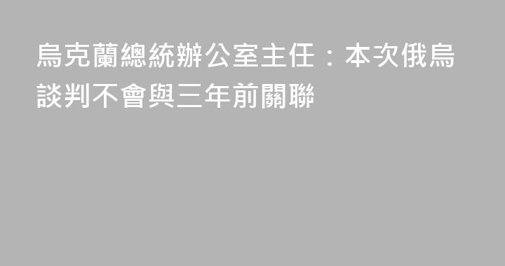 烏克蘭總統辦公室主任：本次俄烏談判不會與三年前關聯