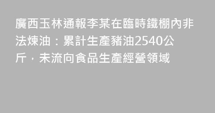 廣西玉林通報李某在臨時鐵棚內非法煉油：累計生產豬油2540公斤，未流向食品生產經營領域