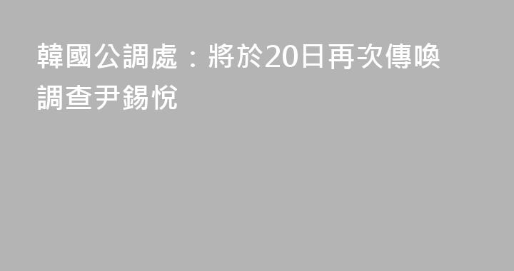 韓國公調處：將於20日再次傳喚調查尹錫悅