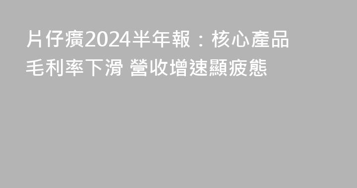 片仔癀2024半年報：核心產品毛利率下滑 營收增速顯疲態