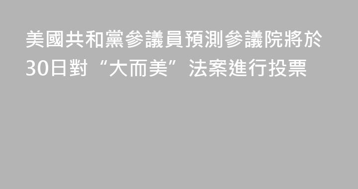 美國共和黨參議員預測參議院將於30日對“大而美”法案進行投票