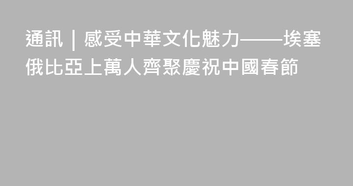 通訊｜感受中華文化魅力——埃塞俄比亞上萬人齊聚慶祝中國春節