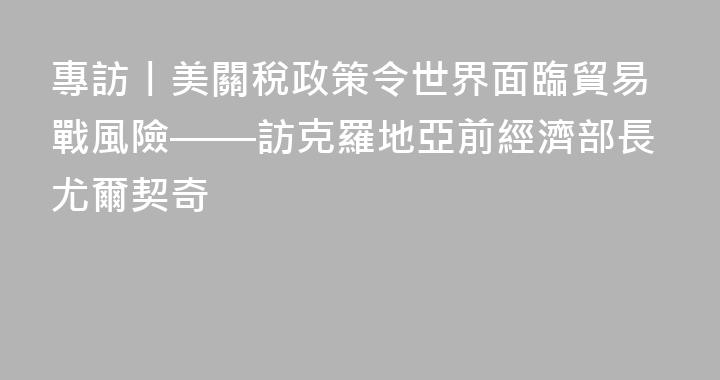 專訪丨美關稅政策令世界面臨貿易戰風險——訪克羅地亞前經濟部長尤爾契奇