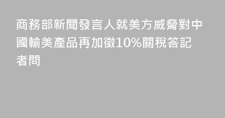 商務部新聞發言人就美方威脅對中國輸美產品再加徵10%關稅答記者問