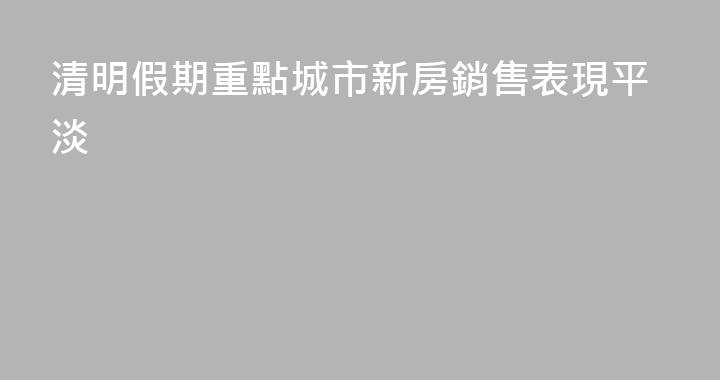 清明假期重點城市新房銷售表現平淡