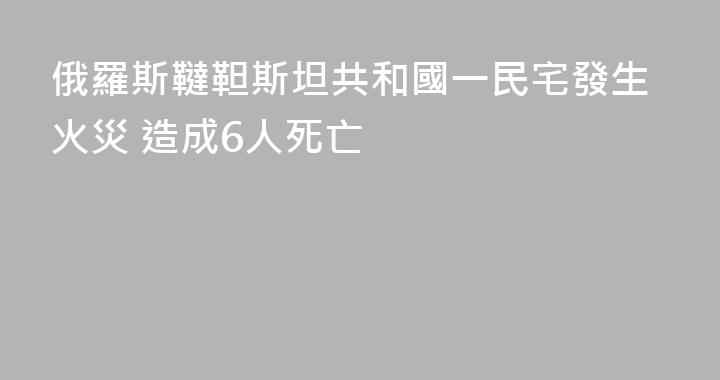 俄羅斯韃靼斯坦共和國一民宅發生火災 造成6人死亡