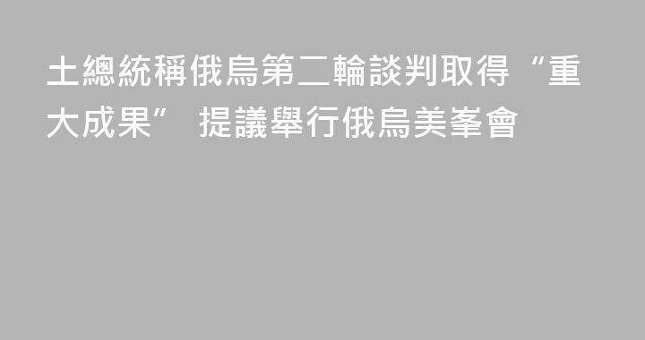 土總統稱俄烏第二輪談判取得“重大成果” 提議舉行俄烏美峯會