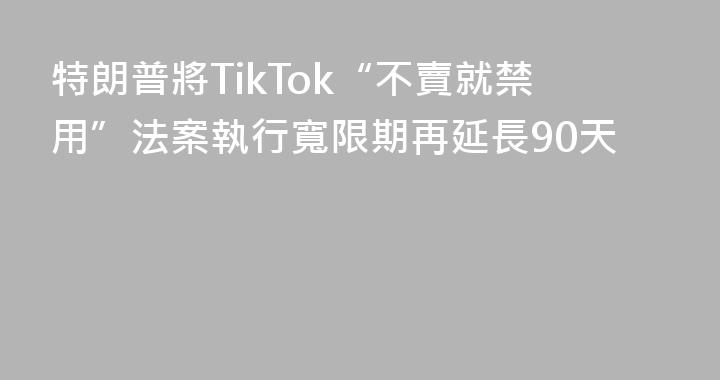 特朗普將TikTok“不賣就禁用”法案執行寬限期再延長90天