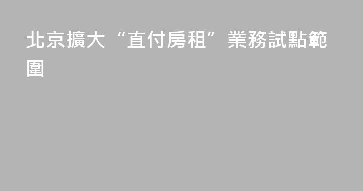 北京擴大“直付房租”業務試點範圍