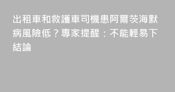 出租車和救護車司機患阿爾茨海默病風險低？專家提醒：不能輕易下結論