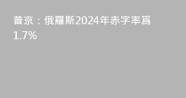 普京：俄羅斯2024年赤字率爲1.7%