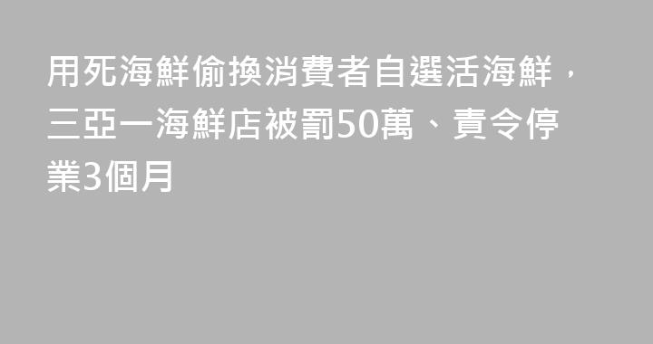 用死海鮮偷換消費者自選活海鮮，三亞一海鮮店被罰50萬、責令停業3個月