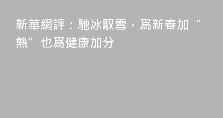 新華網評：馳冰馭雪，爲新春加“熱”也爲健康加分