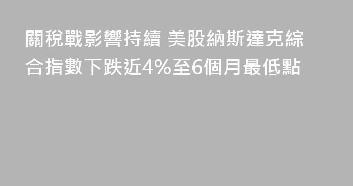 關稅戰影響持續 美股納斯達克綜合指數下跌近4%至6個月最低點