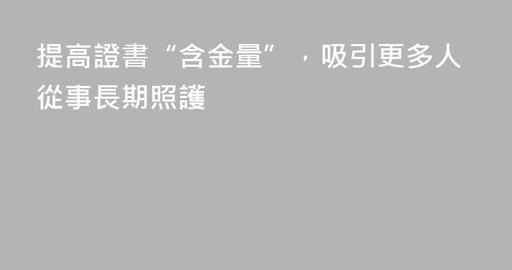 提高證書“含金量”，吸引更多人從事長期照護