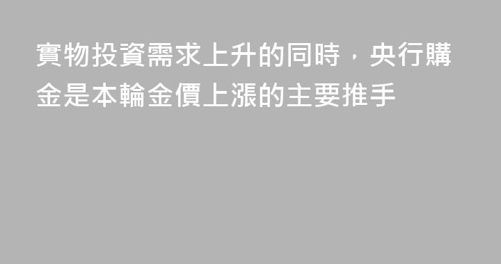 實物投資需求上升的同時，央行購金是本輪金價上漲的主要推手