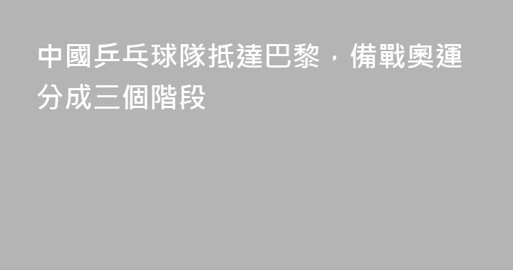 中國乒乓球隊抵達巴黎，備戰奧運分成三個階段