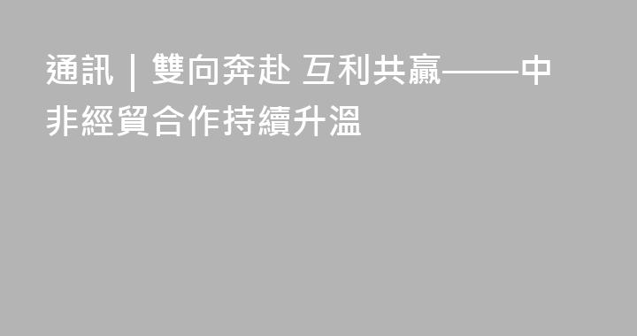 通訊｜雙向奔赴 互利共贏——中非經貿合作持續升溫