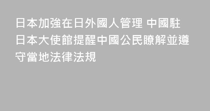 日本加強在日外國人管理 中國駐日本大使館提醒中國公民瞭解並遵守當地法律法規