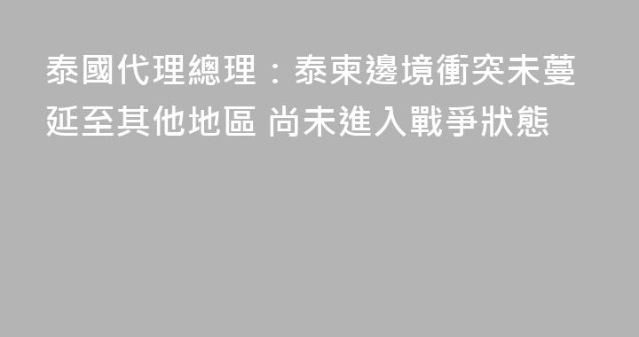泰國代理總理：泰柬邊境衝突未蔓延至其他地區 尚未進入戰爭狀態