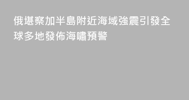 俄堪察加半島附近海域強震引發全球多地發佈海嘯預警