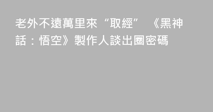 老外不遠萬里來“取經” 《黑神話：悟空》製作人談出圈密碼