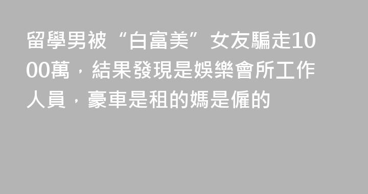 留學男被“白富美”女友騙走1000萬，結果發現是娛樂會所工作人員，豪車是租的媽是僱的