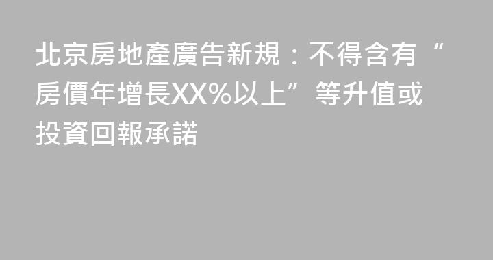 北京房地產廣告新規：不得含有“房價年增長XX%以上”等升值或投資回報承諾