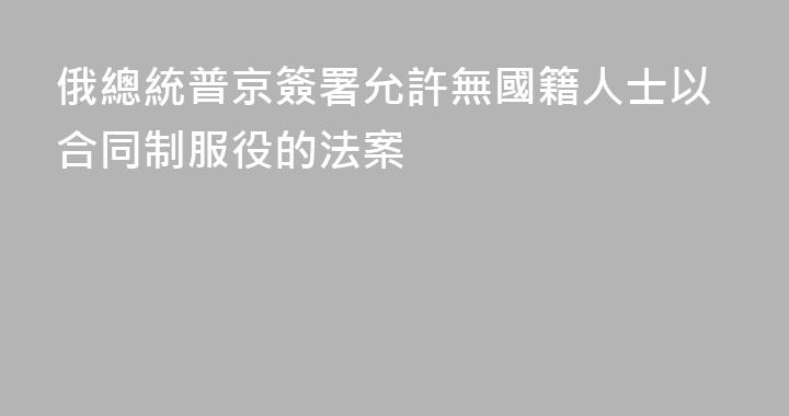 俄總統普京簽署允許無國籍人士以合同制服役的法案