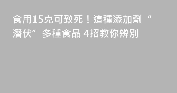食用15克可致死！這種添加劑“潛伏”多種食品 4招教你辨別