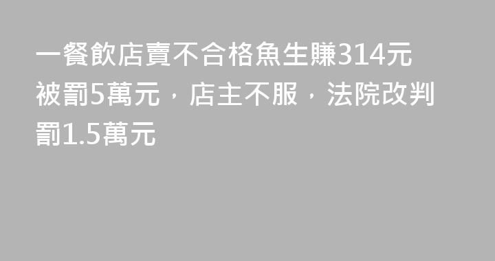 一餐飲店賣不合格魚生賺314元被罰5萬元，店主不服，法院改判罰1.5萬元