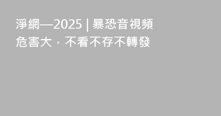 淨網—2025 | 暴恐音視頻危害大，不看不存不轉發