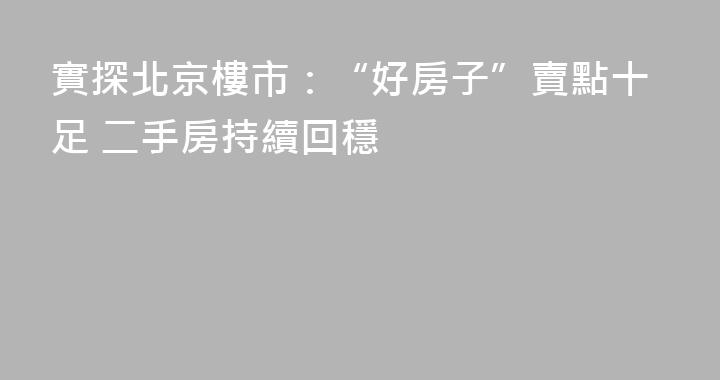 實探北京樓市：“好房子”賣點十足 二手房持續回穩