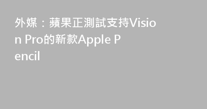 外媒：蘋果正測試支持Vision Pro的新款Apple Pencil