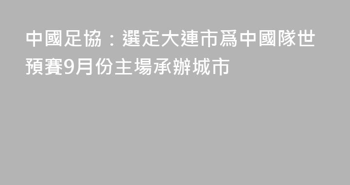 中國足協：選定大連市爲中國隊世預賽9月份主場承辦城市