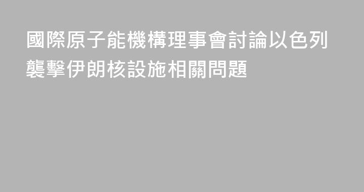 國際原子能機構理事會討論以色列襲擊伊朗核設施相關問題